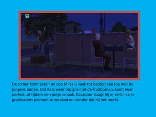 De zomer komt eraan en opa Miles is vaak tot bedtijd aan toe met de
jongens buiten. Dat Kars weer bezig is met de fruitbomen, komt Iwan
perfect uit tijdens een potje schaak. Daardoor slaagt hij er zelfs in zijn
grootvaders pionnen te verplaatsen zonder dat hij het merkt.
 