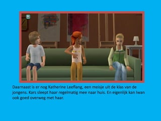 Daarnaast is er nog Katherine Leeflang, een meisje uit de klas van de
jongens. Kars sleept haar regelmatig mee naar huis. En eigenlijk kan Iwan
ook goed overweg met haar.
 