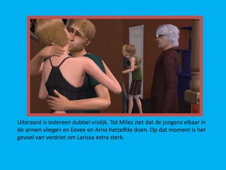 Uiteraard is iedereen dubbel vrolijk. Tot Miles ziet dat de jongens elkaar in
de armen vliegen en Eevee en Arno hetzelfde doen. Op dat moment is het
gevoel van verdriet om Larissa extra sterk.
 