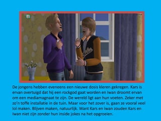 De jongens hebben eveneens een nieuwe dosis kleren gekregen. Kars is
ervan overtuigd dat hij een rockgod gaat worden en Iwan droomt ervan
om een mediamagnaat te zijn. De wereld ligt aan hun voeten. Zeker met
zo’n toffe installatie in de tuin. Maar voor het zover is, gaan ze vooral veel
lol maken. Blijven maken, natuurlijk. Want Kars en Iwan zouden Kars en
Iwan niet zijn zonder hun inside jokes na het opgroeien.
 