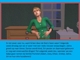 En tot zover voor nu, want ik ben door de foto’s heen weer! Volgende
week dinsdag zijn we er weer met een reeks nieuwe verjaardagen. Zahra
groeit op naar tiener, Dorian wordt kind, Siri peuter en daarnaast gebeuren
er nog wat onverwachte dingen! Tot volgende week dus, wanneer we een
kijkje gaan nemen bij familie Pummel (Adam, Zoey, Ethan, Grietje, Zahra,
Siri en hun drie huisdieren)!
 