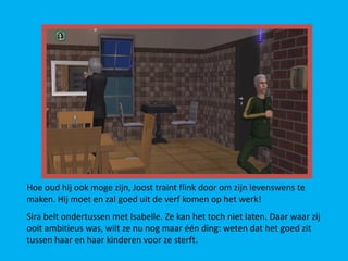Hoe oud hij ook moge zijn, Joost traint flink door om zijn levenswens te
maken. Hij moet en zal goed uit de verf komen op het werk!
Sira belt ondertussen met Isabelle. Ze kan het toch niet laten. Daar waar zij
ooit ambitieus was, wilt ze nu nog maar één ding: weten dat het goed zit
tussen haar en haar kinderen voor ze sterft.
 