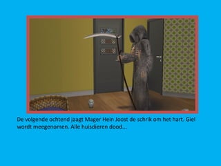 De volgende ochtend jaagt Mager Hein Joost de schrik om het hart. Giel
wordt meegenomen. Alle huisdieren dood...
 