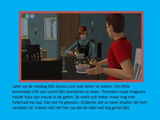 Later op de middag lijkt Jessica zich wat beter te voelen. Een flink
kommetje chili con carne lijkt wonderen te doen. Tevreden maar enigszins
houdt Yuka zijn vrouw in de gaten. Ze voelt zich beter, maar nog niet
helemaal tip top. Dat ziet hij gewoon. Ondanks dat ze twee stoelen bij hem
vandaan zit. Ineens valt het hen op dat de tafel wel erg groot lijkt.
 