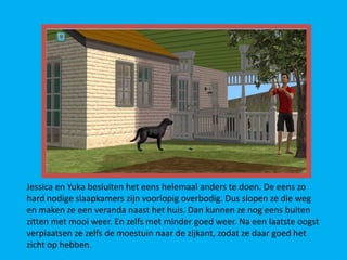 Jessica en Yuka besluiten het eens helemaal anders te doen. De eens zo
hard nodige slaapkamers zijn voorlopig overbodig. Dus slopen ze die weg
en maken ze een veranda naast het huis. Dan kunnen ze nog eens buiten
zitten met mooi weer. En zelfs met minder goed weer. Na een laatste oogst
verplaatsen ze zelfs de moestuin naar de zijkant, zodat ze daar goed het
zicht op hebben.
 