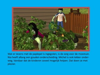 Wat er tevens met de paplepel is ingegoten, is de zorg voor de moestuin.
Nia heeft allang een gouden onderscheiding. Michel is ook lekker onder-
weg. Vandaar dat de kinderen zoveel mogelijk helpen. Dat doen ze met
plezier.
 