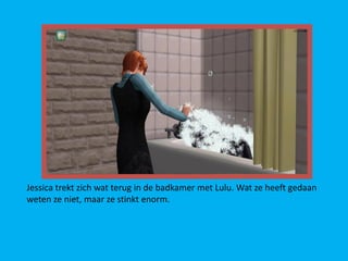 Jessica trekt zich wat terug in de badkamer met Lulu. Wat ze heeft gedaan
weten ze niet, maar ze stinkt enorm.
 