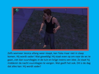 Zelfs wanneer Jessica allang weer slaapt, kan Yuka maar niet in slaap
komen. Hij wordt vader! Wat geweldig! Hij staat even op om naar de wc te
gaan, ziet dan vuurvliegjes in de tuin en krijgt ineens een idee. Zo staat hij
middenin de nacht vuurvliegjes te vangen. Wat geeft het ook. Dit is de dag
dat alles kan: Hij wordt vader!
 