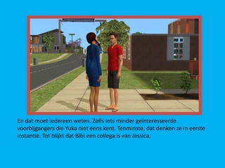 En dat moet iedereen weten. Zelfs iets minder geïnteresseerde
voorbijgangers die Yuka niet eens kent. Tenminste, dat denken ze in eerste
instantie. Tot blijkt dat Bibi een collega is van Jessica.
 