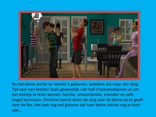 Nu het kleine jochie ter wereld is gekomen, betekent dat maar één ding:
Tijd voor een feestje! Zoals gewoonlijk rukt half Crackwoodspines uit om
het kleintje te leren kennen. Familie, schoonfamilie, vrienden en zelfs
(vage) kennissen. Christine neemt direct de zorg voor de kleine op en geeft
hem de fles. Het leek nog wel gisteren dat haar kleine Adrian nog zo klein
was…
 