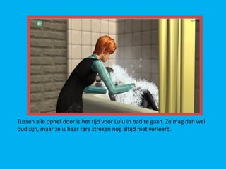 Tussen alle ophef door is het tijd voor Lulu in bad te gaan. Ze mag dan wel
oud zijn, maar ze is haar rare streken nog altijd niet verleerd.
 