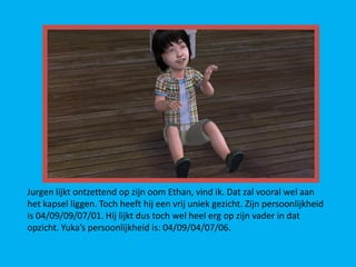 Jurgen lijkt ontzettend op zijn oom Ethan, vind ik. Dat zal vooral wel aan
het kapsel liggen. Toch heeft hij een vrij uniek gezicht. Zijn persoonlijkheid
is 04/09/09/07/01. Hij lijkt dus toch wel heel erg op zijn vader in dat
opzicht. Yuka’s persoonlijkheid is: 04/09/04/07/06.
 