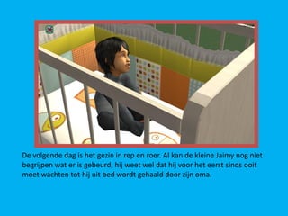 De volgende dag is het gezin in rep en roer. Al kan de kleine Jaimy nog niet
begrijpen wat er is gebeurd, hij weet wel dat hij voor het eerst sinds ooit
moet wáchten tot hij uit bed wordt gehaald door zijn oma.
 