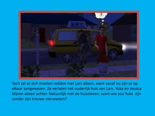 Toch zal ze zich moeten redden met Lars alleen, want vanaf nu zijn ze op
elkaar aangewezen. Ze verlaten het ouderlijk huis van Lars. Yuka en Jessica
blijven alleen achter. Natuurlijk met de huisdieren, want wie zou Yuka zijn
zonder zijn trouwe viervoeters?
 