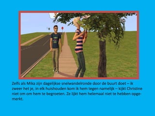 Zelfs als Mika zijn dagelijkse snelwandelronde door de buurt doet – ik
zweer het je, in elk huishouden kom ik hem tegen namelijk – kijkt Christine
niet om om hem te begroeten. Ze lijkt hem helemaal niet te hebben opge-
merkt.
 