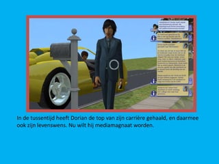 In de tussentijd heeft Dorian de top van zijn carrière gehaald, en daarmee
ook zijn levenswens. Nu wilt hij mediamagnaat worden.
 