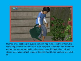 Nu Inge er is, hebben zijn ouders namelijk nog minder tijd voor hem. Hij
werkt nog steeds hard in de tuin. In de hoop dat zijn ouders het opmerken
en hem eens extra aandacht zullen geven, maar hij begint het ook wel
steeds meer voor zichzelf te doen. Eigenlijk heeft hij er ook best wel schik
in.
 