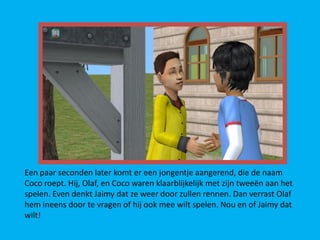 Een paar seconden later komt er een jongentje aangerend, die de naam
Coco roept. Hij, Olaf, en Coco waren klaarblijkelijk met zijn tweeën aan het
spelen. Even denkt Jaimy dat ze weer door zullen rennen. Dan verrast Olaf
hem ineens door te vragen of hij ook mee wilt spelen. Nou en of Jaimy dat
wilt!
 