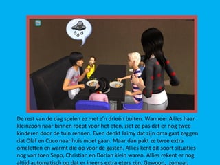 De rest van de dag spelen ze met z’n drieën buiten. Wanneer Allies haar
kleinzoon naar binnen roept voor het eten, ziet ze pas dat er nog twee
kinderen door de tuin rennen. Even denkt Jaimy dat zijn oma gaat zeggen
dat Olaf en Coco naar huis moet gaan. Maar dan pakt ze twee extra
omeletten en warmt die op voor de gasten. Allies kent dit soort situaties
nog van toen Sepp, Christian en Dorian klein waren. Allies rekent er nog
altijd automatisch op dat er ineens extra eters zijn. Gewoon, zomaar.
 