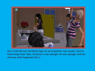 Dan is het tijd voor de kleine Inge om op te groeien naar peuter. (Just to
have things clear: Nee, Christine is niet zwanger. Ze was zwanger. And we
all know what happends then.)
 