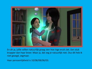 En oh ja, jullie willen natuurlijk graag zien hoe Inge eruit ziet. Een stuk
knapper dan haar broer. Maar ja, dat zeg je natuurlijk niet. Dus dit heb ik
niet gezegd, zegmaar.
Haar persoonlijkheid is 10/08/08/06/03.
 
