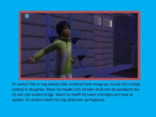 En Jaimy? Die is nog steeds elke ochtend heel vroeg op, houdt het tuintje
scherp in de gaten. Maar hij maakt zich minder druk om de aandacht die
hij van zijn ouders krijgt. Want nu heeft hij twee vriendjes om mee te
spelen. En anders heeft hij nog altijd een springtouw.
 