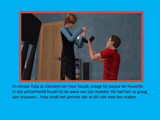 En omdat Yuka zo zielsveel van haar houdt, vraagt hij Jessica ter huwelijk.
In zijn achterhoofd houdt hij de wens van zijn moeder. Hij had hen zo graag
zien trouwen… Yuka vindt het jammer dat ze dit niet mee kon maken.
 