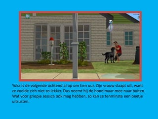 Yuka is de volgende ochtend al op om tien uur. Zijn vrouw slaapt uit, want
ze voelde zich niet zo lekker. Dus neemt hij de hond maar mee naar buiten.
Wat voor griepje Jessica ook mag hebben, zo kan ze tenminste een beetje
uitrusten.
 
