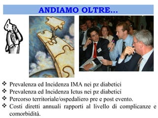 ANDIAMO OLTRE… 
 Prevalenza ed Incidenza IMA nei pz diabetici 
 Prevalenza ed Incidenza Ictus nei pz diabetici 
 Percorso territoriale/ospedaliero pre e post evento. 
 Costi diretti annuali rapporti al livello di complicanze e 
comorbidità. 
 