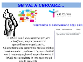 SE VAI A CERCARE… 
Il PrOsE non è uno strumento per fare 
classifiche, ma per promuovere 
apprendimento organizzativo. 
Ci aspettiamo che sempre più professionisti si 
convincano che considerare i propri risultati 
non è tempo superfluo ed auspichiamo che il 
PrOsE possa suscitare in loro passione ed 
abilità crescenti. 
I ndicat ori St rutt ura Aree clinico-assist enziali Percorso di indagine indicatori relativi a singoli ospedali e 
reparti, dipartimenti, aziende usl e zone di residenza. 
 