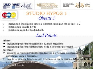 STUDIO HYPOS 1 
Obiettivi 
o Incidenza di ipoglicemia severa e sintomatica nei pazienti di tipo 1 e 2 
o Impatto sulla qualità di vita 
o Impatto sui costi diretti ed indiretti 
End Points 
Primari 
 incidenza ipoglicemie maggiori nei 12 mesi precedenti 
 incidenza ipoglicemie sintomatiche nelle 4 settimane precedenti 
Secondari 
 consumo di risorse per ipoglicemia (accessi ps, ricoveri in ospedale, richiesta di 
ambulanza, visite a domicilio) 
 perdita di giornate lavorative per il paziente o per la persona deputata alla sua 
assistenza o variazione del welfare famigliare (badante, istituzionalizzazione) 
 qualità della vita 
 