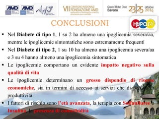CONCLUSIONI 
 Nel Diabete di tipo 1, 1 su 2 ha almeno una ipoglicemia severa/aa, 
mentre le ipoglicemie sintomatiche sono estremamente frequenti 
 Nel Diabete di tipo 2, 1 su 10 ha almeno una ipoglicemia severa/aa 
e 3 su 4 hanno almeno una ipoglicemia sintomatica 
 Le ipoglicemie comportano un evidente impatto negativo sulla 
qualità di vita 
 Le ipoglicemie determinano un grosso dispendio di risorse 
economiche, sia in termini di accesso ai servizi che di perdita di 
produttività 
 I fattori di rischio sono l’età avanzata, la terapia con Solfaniluree o 
Insulina, la presenza di comorbidità 
 