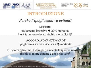 INTRODUZIONE 
Perché l’Ipoglicemia va evitata? 
ACCORD 
trattamento intensivo  20% mortalità 
1 o + ip. severa elevato rischio morte (1,41)1 
ACCORD, ADVANCE e VADT 
Ipoglicemia severa associata a  mortalità1 
Ip. Severa (glicemia < 50 mg/dl) aumenta lunghezza ricovero e 
rischio di morte durante e dopo ricovero2 
1J. Clin. Endocrinol. Metab. 2013; 98: 1845-1859 2Turkin et al D.C. 2009; 32: 1153-57 
 