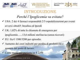 INTRODUZIONE 
Perché l’Ipoglicemia va evitata? 
 USA: 2 dei 4 farmaci responsabili 2/3 ospedalizzazioni per eventi 
avversi ultra65: Insulina ed Iporali 
 UK: 1,02% di tutte le chiamate di emergenza per 
ipoglicemia…...13,6 milioni sterline/aa (senza ricoveri) 
 EU: fra € 1300/3200 per episodio. 
 Aumento dei costi indiretti per perdita di produttività e 
assenza dal posto di lavoro. 
 Costo medio per paziente/aa $ 2294 
Nicolucci A. Il Giornale di AMD 2012; 15; S3: 15-18 
 