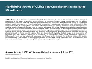 ABSTRACT: How do civil society organisations (CSOs) affect microfinance? The aim of this paper is to apply a conceptual assessment of civil society organisations to microfinance. A preliminary literature review demonstrates that civil society organisations (CSOs) work with and sometimes pressure microfinance institutions (MFIs) to expand lending or targeting of excluding groups. MFIs operate in a microfinance sector embedded in a sociopolitical environment, which will include the civil society of a country. All countries have a civil society, but some countries have a strong civil society, while other countries have weak civil societies; for example, Somalia would be a country with a weak civil society. The assumption is that strong civil societies are conducive to microfinance operational stability. However, there is a sparse amount of research that connects civil society to microfinance; conceptual research demonstrates that civil society organisations could improve microfinance through developing a dialogue, voicing concerns, fighting corruption, and promoting financial inclusion of excluded groups of borrowers, notably the physical disabled. In former conflict regions, there are thousands of physically disabled people as a consequence of landmines/UXO. The landmine population is considered an underserved market using microfinance terminology. Unfortunately, there are few active and sustainable microfinance lending initiatives for landmine victims. Civil society organisations have a role to play in socioeconomic reintegration, including areas such as government policy, victim assistance, and information distribution, as well as pressuring MFIs to lend to physically disabled people. Andrew Bacchus  |  ISES XVI Summer University, Hungary  |  8 July 2011  abacchus@uwaterloo.ca  (MAES) Candidate Local Economic Development,  University of Waterloo Highlighting the role of Civil Society Organisations in Improving Microfinance 