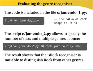 Evaluating the genre recogniser

  e code is included in the le c/jamendo_1.py:
                              =» The ratio of rock
$ python jamendo_1.py
                              songs is: 0.58



  e script c/jamendo_2.py allows to specify the
number of tests and multiple genres at once:
$ python jamendo_2.py 30 rock jazz country rnb


  e result shows that the isRock recogniser is
not able to distinguish Rock from other genres

                                                     12
 