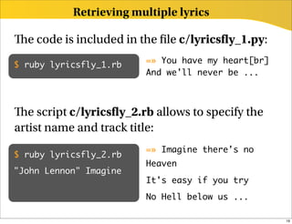 Retrieving multiple lyrics

  e code is included in the le c/lyrics y_1.py:
                         =» You have my heart[br]
$ ruby lyricsfly_1.rb
                         And we'll never be ...



   e script c/lyrics y_2.rb allows to specify the
artist name and track title:
                         =» Imagine there's no
$ ruby lyricsfly_2.rb
                         Heaven
"John Lennon" Imagine
                         It's easy if you try
                         No Hell below us ...

                                                    19
 