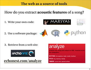 The web as a source of tools

How do you extract acoustic features of a song?

1. Write your own code:



2. Use a software package:



3. Retrieve from a web site:




echonest.com/analyze
                                                  38
 