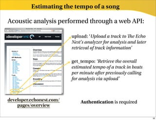 Estimating the tempo of a song

Acoustic analysis performed through a web API:

                          upload: ‘Upload a track to e Echo
                          Nest's analyzer for analysis and later
                          retrieval of track information’

                          get_tempo: ‘Retrieve the overall
                          estimated tempo of a track in beats
                          per minute after previously calling
                          for analysis via upload’



developer.echonest.com/       Authentication is required
    pages/overview

                                                                   39
 