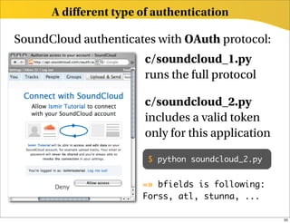 A different type of authentication

SoundCloud authenticates with OAuth protocol:
                       c/soundcloud_1.py
                       runs the full protocol

                       c/soundcloud_2.py
                       includes a valid token
                       only for this application

                        $ python soundcloud_2.py


                       =» bfields is following:
                       Forss, atl, stunna, ...

                                                   50
 