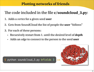 Plotting networks of friends

   e code included in the le c/soundcloud_3.py:
1. Adds a vertex for a given seed user
2. Gets from SoundCloud the list of people the user “follows”
3. For each of these persons:
  • Recursively restart from 1. until the desired level of depth

  • Adds an edge to connect to the person to the seed user




$ python soundcloud_3.py bfields 3        =»


                                                                   53
 