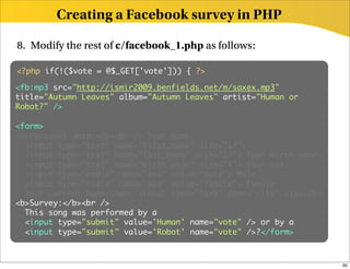 Creating a Facebook survey in PHP

8. Modify the rest of c/facebook_1.php as follows:

<?php if(!($vote = @$_GET['vote'])) { ?>

<fb:mp3 src="http://ismir2009.benfields.net/m/saxex.mp3"
<object type="application/x-shockwave-flash" height="30"
title="Autumn Leaves" album="Autumn Leaves" artist="Human or
data="mp3player.swf?autoplay=true&amp;song_url=http://
Robot?" />
ismir2009.benfields.net/m/saxex.mp3"></object>

<form>
<b>Personal data:</b><br /> Your name:
  <input type="text" name="first_name" size="17">
  <input type="text" name="last_name" size="17"> Your birth year:
  <input type="text" name="birth_year" size="4"> Your sex:
  <input type="radio" name="sex" value="male"> Male
  <input type="radio" name="sex" value="female"> Female
  Your current home-town: <input type="text" name="city" size=25>
<b>Survey:</b><br />
  This song was performed by a
  <input type="submit" value='Human' name="vote" /> or by a
  <input type="submit" value='Robot' name="vote" />?</form>



                                                                    65
 