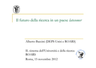 Il futuro della ricerca in un paese latecomer




      Alberto Baccini (DEPS Unisi e ROARS)

      IL sistema dell’Università e della ricerca
      ROARS
      Roma, 15 novembre 2012
 