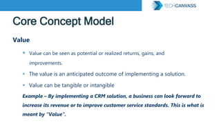 Core Concept Model
Value
 Value can be seen as potential or realized returns, gains, and
improvements.
 The value is an anticipated outcome of implementing a solution.
 Value can be tangible or intangible
Example – By implementing a CRM solution, a business can look forward to
increase its revenue or to improve customer service standards. This is what is
meant by “Value”.
 