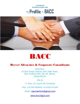 -: Confidential:-
(Provided on request only)
-: Profile: - BACC
BACC
Brevet Advocates & Corporate Consultants
IIIrd Floor,
Ch.Sher Singh Complex, Main Dadri Road,
Near Yamaha Vihar, Sec-49, Barola,
Noida-201301
Also at
1st
Floor 113, sector 28, Faridabad
Mob. +91 9971929639, +91 8527747639
Email. bacclawfirm@gmail.com
www.bacclegal.com
 