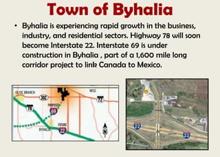 Town of Byhalia
• Byhalia is experiencing rapid growth in the business,
industry, and residential sectors. Highway 78 will soon
become Interstate 22. Interstate 69 is under
construction in Byhalia , part of a 1,600 mile long
corridor project to link Canada to Mexico.
 