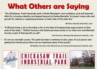 What Others are Saying
• “The (Chickasaw Trails Industrial) park is North Mississippi’s most ambitious and well-planned
effort for a business identity and appeal beyond not being Memphis. Its impact means jobs and
growth for related or supplying businesses on both sides of the state line”
Bill Dries, Memphis Daily News, 2013
• “It (Roxul) brings a lot to the table as far as the idea of bringing large-type projects to that
area of the state,”. “DeSoto County is the fastest growing county in our state now and Marshall
County is part of that growth as well”.
Nash Nunnery, Mississippi Development Authority , 2013
• It’s not an overnight success. This park has been in existence 15-plus years, It’s just grown and
getting the infrastructure there was an important piece of the puzzle”.
Bill Mobley, formerly of the Marshall County Industrial Development Authority, 2013
 