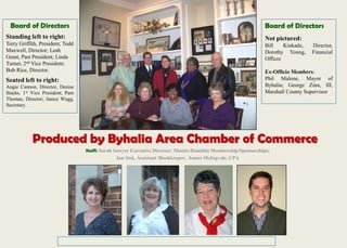 Produced by Byhalia Area Chamber of Commerce
Staff: Sarah Sawyer Executive Director; Montie Hamblin Membership/Sponsorships;
Jan Sisk, Assistant /Bookkeeper, James McIngvale, CPA
Board of Directors
Standing left to right:
Terry Griffith, President; Todd
Maxwell, Director; Leah
Grant, Past President; Linda
Turner, 2nd Vice President;
Bob Rice, Director.
Seated left to right:
Angie Cannon, Director, Denise
Stacks, 1st Vice President; Pam
Thomas, Director; Janice Wagg,
Secretary.
Board of Directors
Not pictured:
Bill Kinkade, Director,
Dorothy Young, Financial
Officer.
Ex-Officio Members:
Phil Malone, Mayor of
Byhalia; George Zinn, III,
Marshall County Supervisor
 