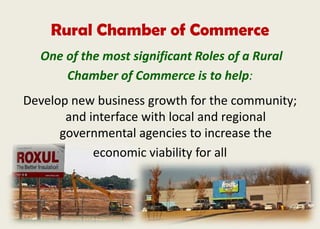 Rural Chamber of Commerce
One of the most significant Roles of a Rural
Chamber of Commerce is to help:
Develop new business growth for the community;
and interface with local and regional
governmental agencies to increase the
economic viability for all
 