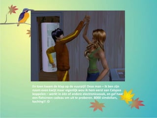 En toen kwam de klap op de vuurpijl! Deze man – ik ben zijn
naam even kwijt maar eigenlijk wou ik hem eerst aan Calypso
koppelen – werkt in één of andere electronicazaak, en gaf haar
een flatscreen cadeau om uit te proberen. 8000 simdollars,
kaching!! :D
 